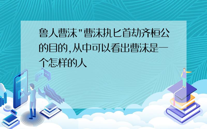 鲁人曹沫"曹沫执匕首劫齐桓公的目的,从中可以看出曹沫是一个怎样的人