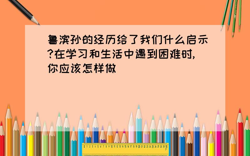 鲁滨孙的经历给了我们什么启示?在学习和生活中遇到困难时,你应该怎样做