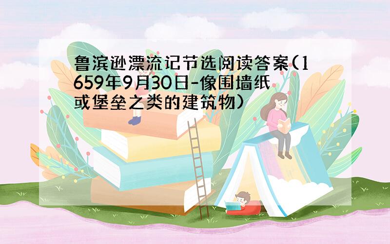 鲁滨逊漂流记节选阅读答案(1659年9月30日-像围墙纸或堡垒之类的建筑物)