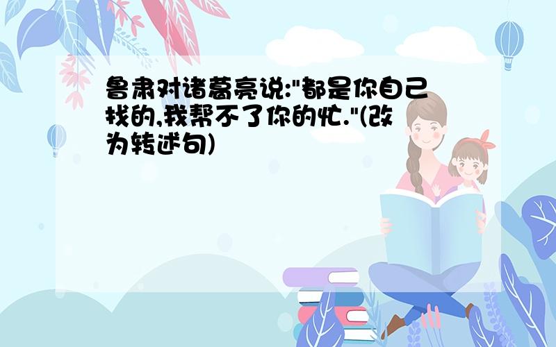 鲁肃对诸葛亮说:"都是你自己找的,我帮不了你的忙."(改为转述句)