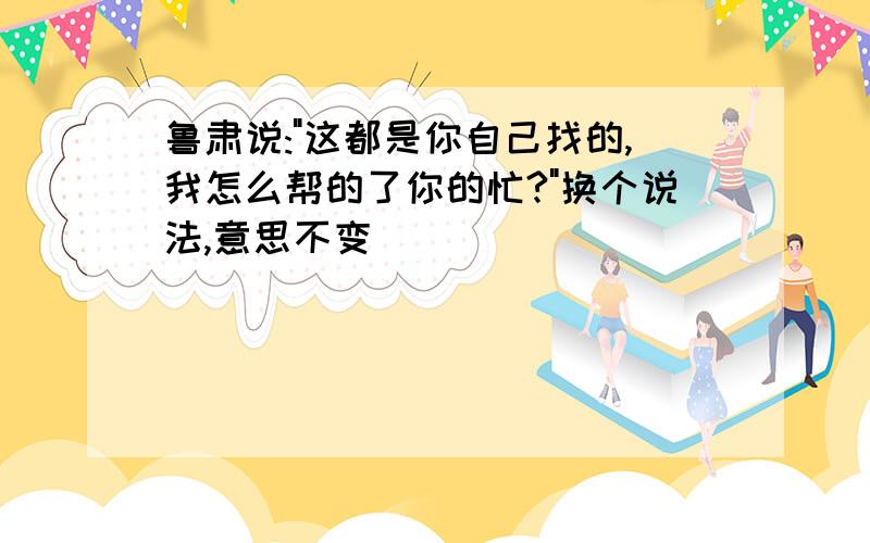 鲁肃说:"这都是你自己找的,我怎么帮的了你的忙?"换个说法,意思不变