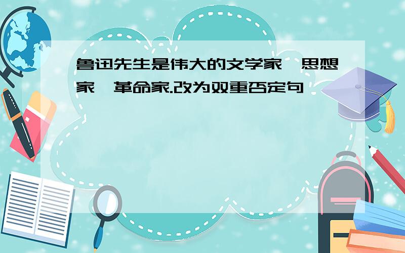 鲁迅先生是伟大的文学家,思想家,革命家.改为双重否定句