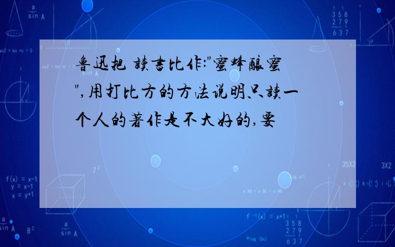 鲁迅把 读书比作:"蜜蜂酿蜜",用打比方的方法说明只读一个人的著作是不大好的,要