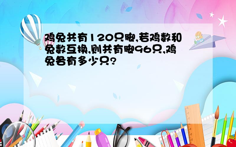 鸡兔共有120只脚,若鸡数和兔数互换,则共有脚96只,鸡兔各有多少只?