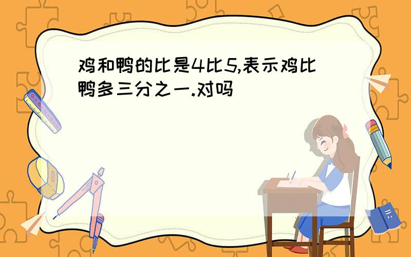 鸡和鸭的比是4比5,表示鸡比鸭多三分之一.对吗