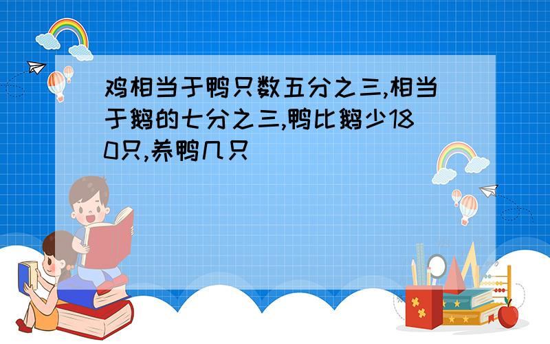 鸡相当于鸭只数五分之三,相当于鹅的七分之三,鸭比鹅少180只,养鸭几只