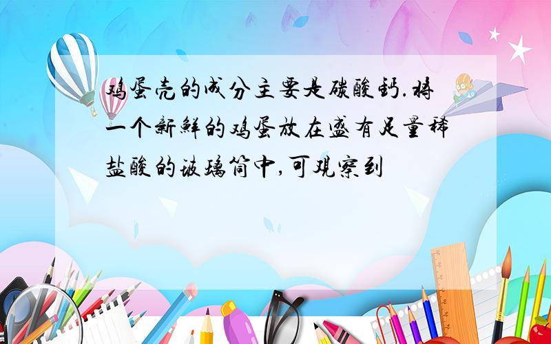 鸡蛋壳的成分主要是碳酸钙.将一个新鲜的鸡蛋放在盛有足量稀盐酸的玻璃筒中,可观察到