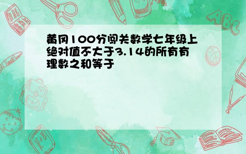 黄冈100分闯关数学七年级上绝对值不大于3.14的所有有理数之和等于