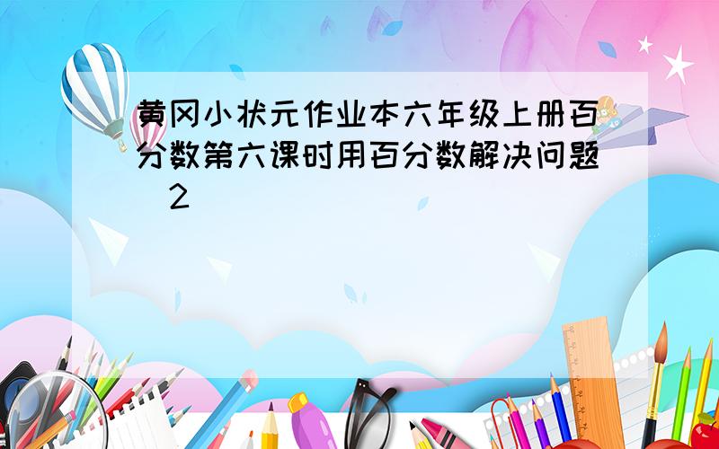 黄冈小状元作业本六年级上册百分数第六课时用百分数解决问题(2)