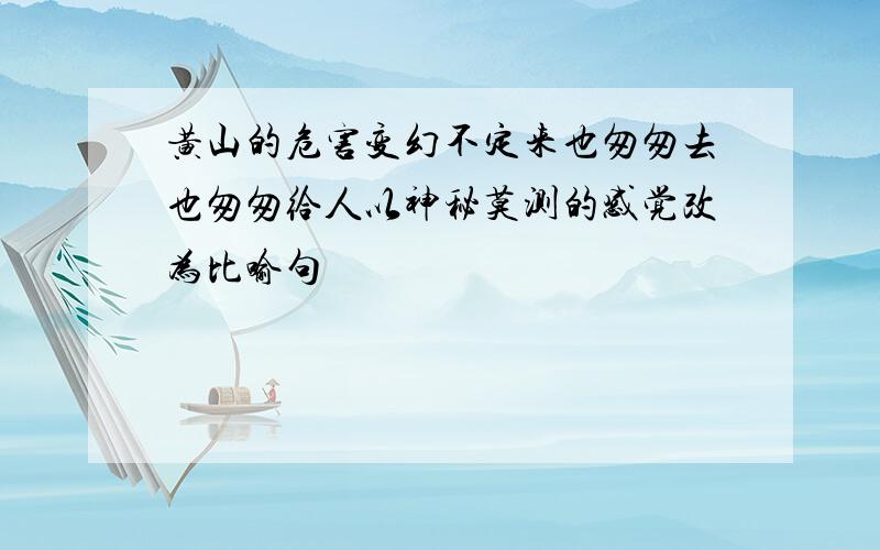 黄山的危害变幻不定来也匆匆去也匆匆给人以神秘莫测的感觉改为比喻句