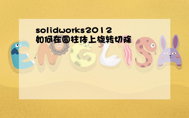 solidworks2012如何在圆柱体上旋转切除