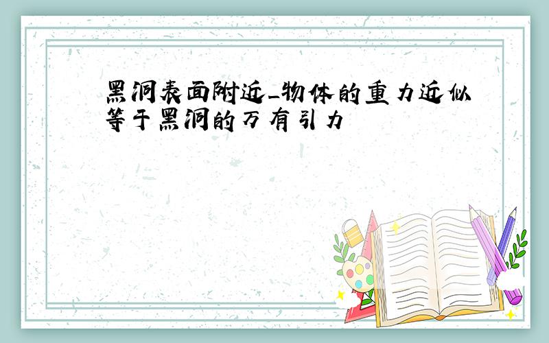 黑洞表面附近_物体的重力近似等于黑洞的万有引力