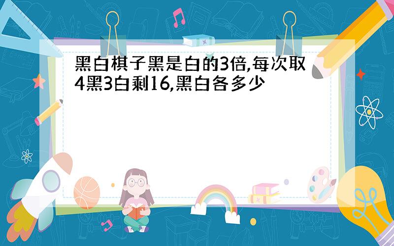 黑白棋子黑是白的3倍,每次取4黑3白剩16,黑白各多少