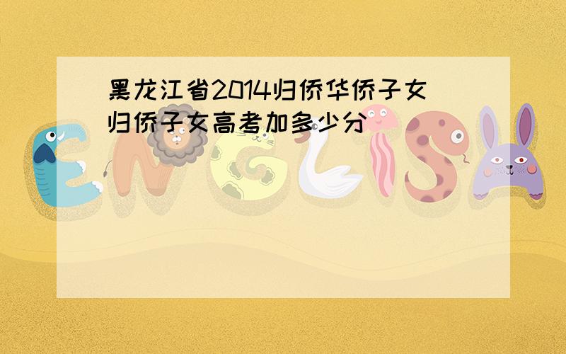 黑龙江省2014归侨华侨子女归侨子女高考加多少分