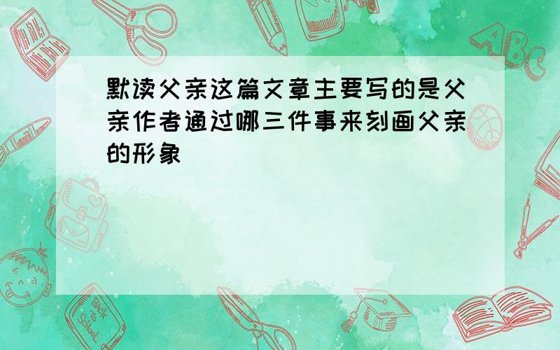 默读父亲这篇文章主要写的是父亲作者通过哪三件事来刻画父亲的形象