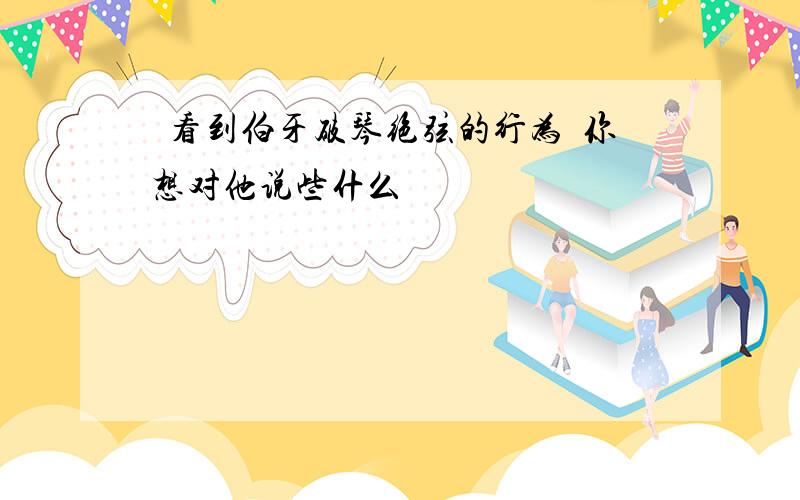 看到伯牙破琴绝弦的行为你想对他说些什么