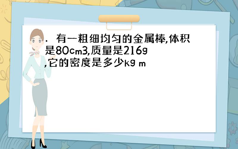 ．有一粗细均匀的金属棒,体积是80cm3,质量是216g,它的密度是多少kg m