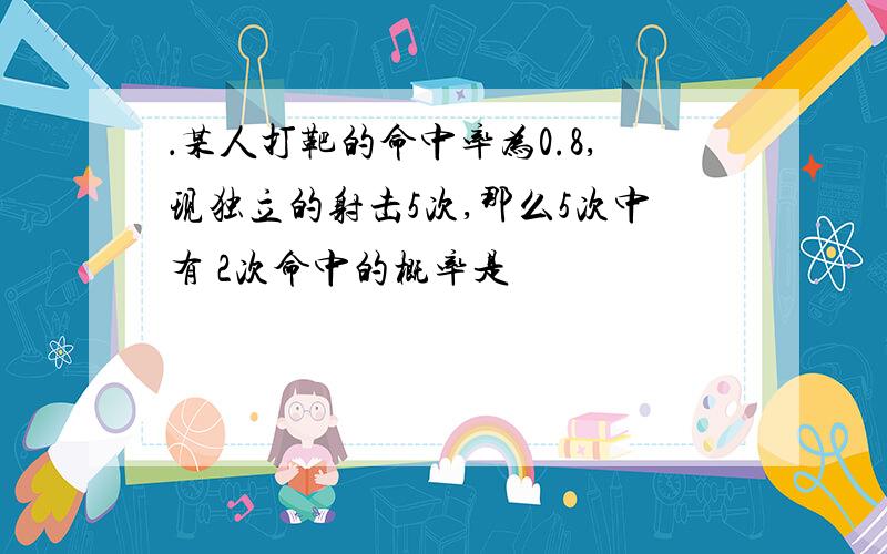 ．某人打靶的命中率为0.8,现独立的射击5次,那么5次中有 2次命中的概率是