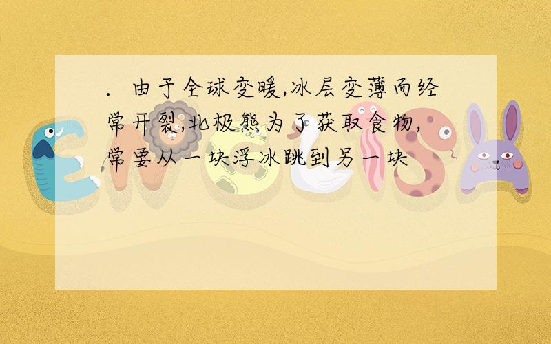 ．由于全球变暖,冰层变薄而经常开裂,北极熊为了获取食物,常要从一块浮冰跳到另一块