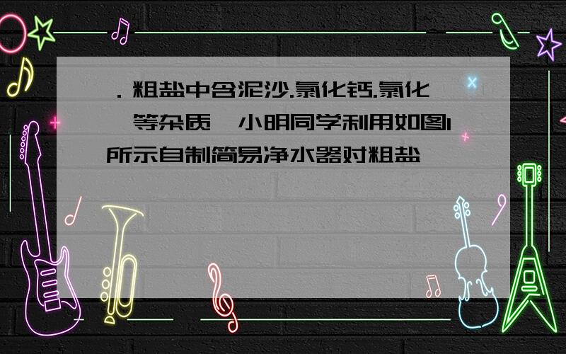 ．粗盐中含泥沙.氯化钙.氯化镁等杂质,小明同学利用如图1所示自制简易净水器对粗盐