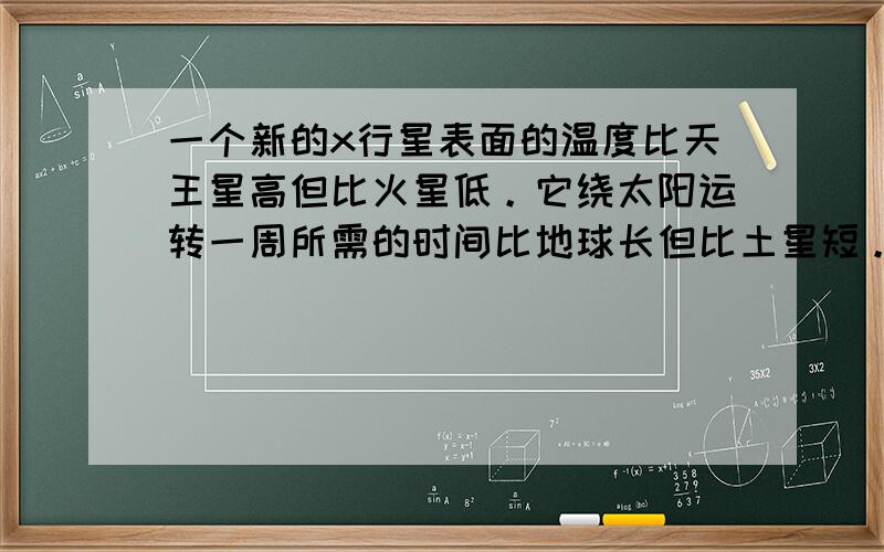 一个新的x行星表面的温度比天王星高但比火星低。它绕太阳运转一周所需的时间比地球长但比土星短。预测x行