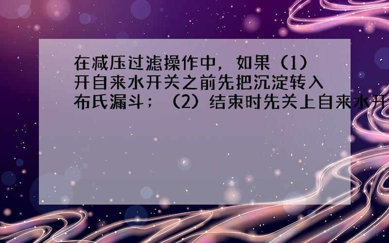 在减压过滤操作中，如果（1）开自来水开关之前先把沉淀转入布氏漏斗；（2）结束时先关上自来水开关，各会