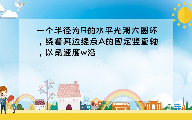 一个半径为R的水平光滑大圆环，绕着其边缘点A的固定竖直轴，以角速度w沿