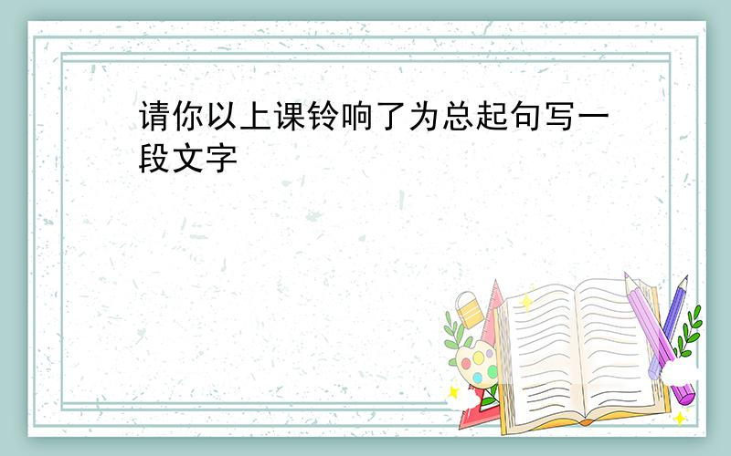 请你以上课铃响了为总起句写一段文字