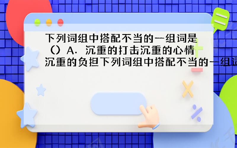 下列词组中搭配不当的一组词是（）A．沉重的打击沉重的心情沉重的负担下列词组中搭配不当的一组词是（）A