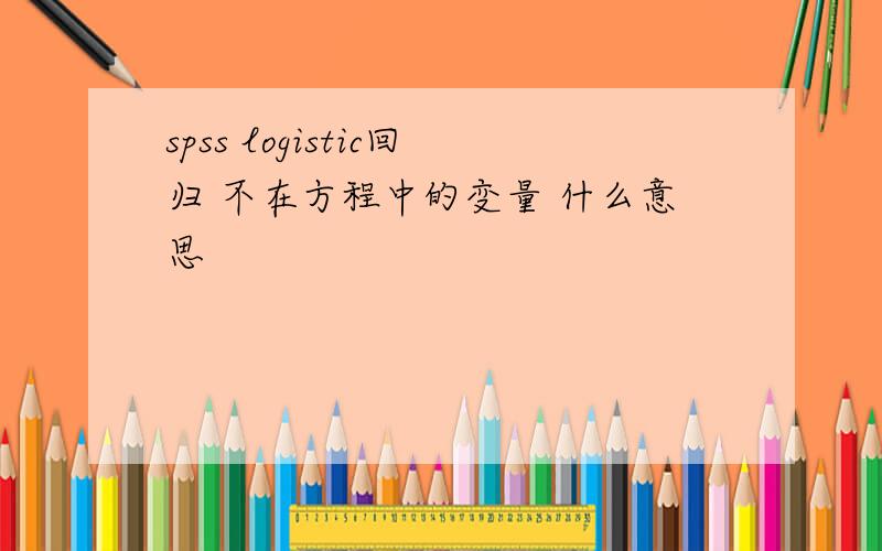 spss logistic回归 不在方程中的变量 什么意思