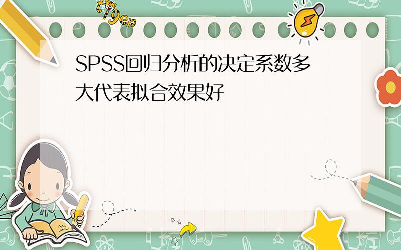 SPSS回归分析的决定系数多大代表拟合效果好