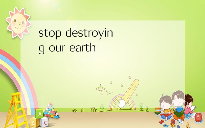 stop destroying our earth