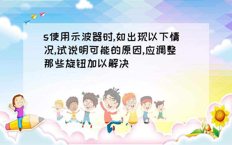 s使用示波器时,如出现以下情况,试说明可能的原因,应调整那些旋钮加以解决