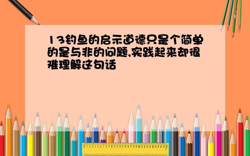 13钓鱼的启示道德只是个简单的是与非的问题,实践起来却很难理解这句话