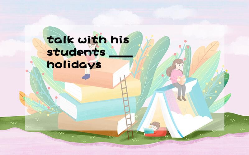 talk with his students ____ holidays