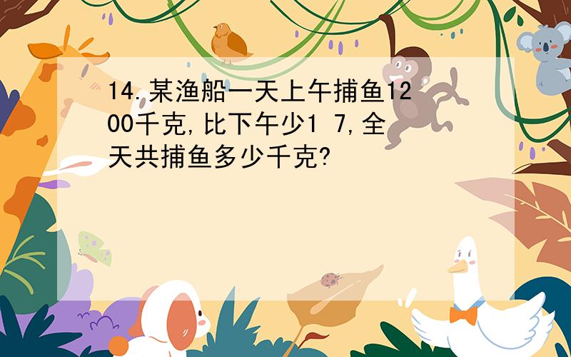 14.某渔船一天上午捕鱼1200千克,比下午少1 7,全天共捕鱼多少千克?