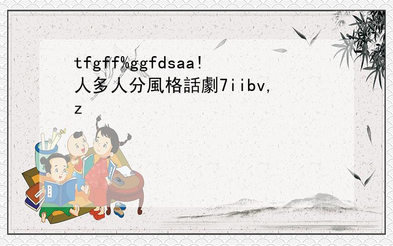 tfgff%ggfdsaa!人多人分風格話劇7iibv,z