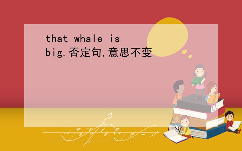 that whale is big.否定句,意思不变