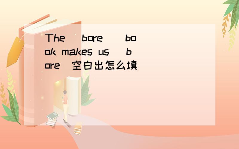 The (bore ) book makes us (bore)空白出怎么填