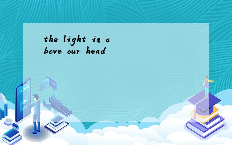 the light is above our head