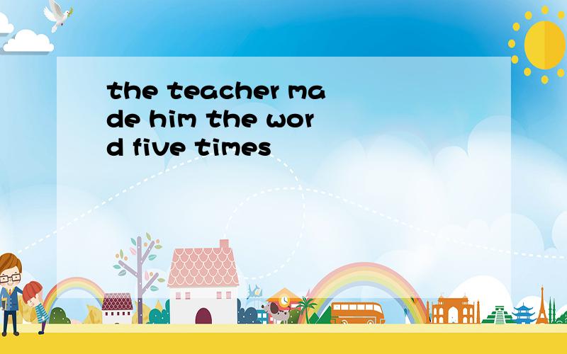 the teacher made him the word five times