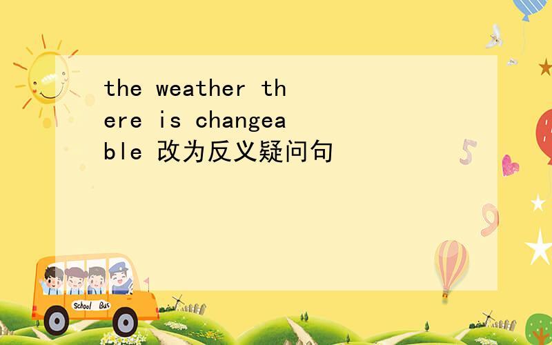 the weather there is changeable 改为反义疑问句