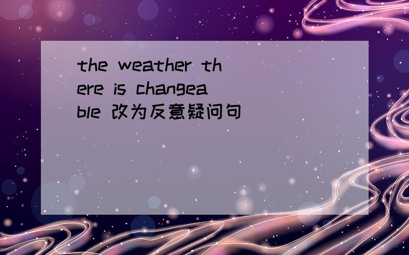 the weather there is changeable 改为反意疑问句