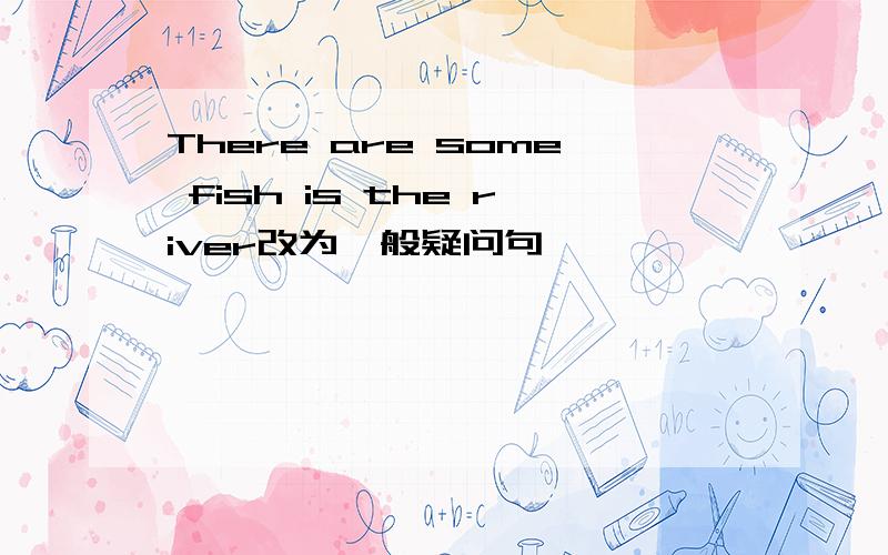 There are some fish is the river改为一般疑问句