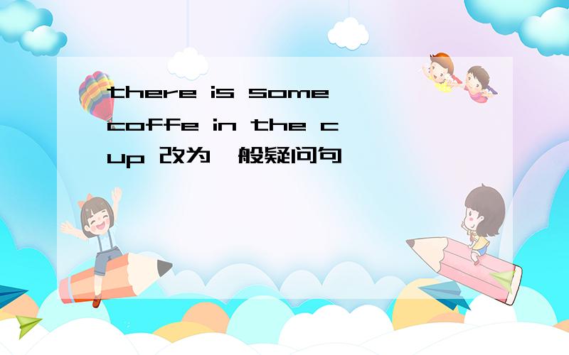 there is some coffe in the cup 改为一般疑问句