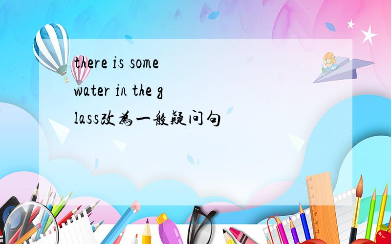 there is some water in the glass改为一般疑问句