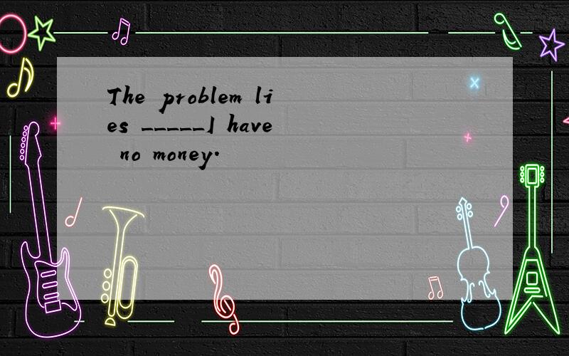 The problem lies _____I have no money.  