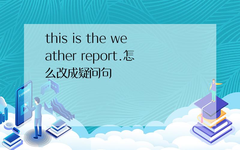 this is the weather report.怎么改成疑问句