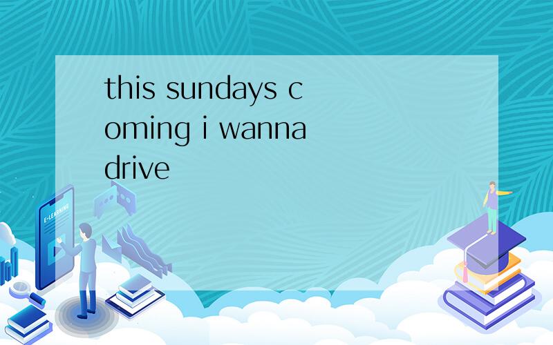 this sundays coming i wanna drive