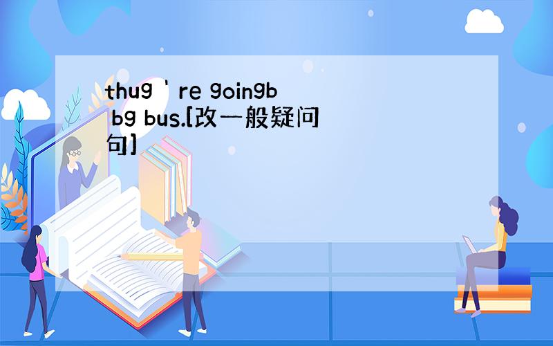 thug＇re goingb bg bus.[改一般疑问句]